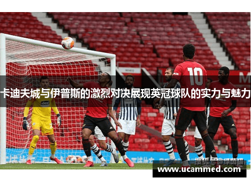 卡迪夫城与伊普斯的激烈对决展现英冠球队的实力与魅力