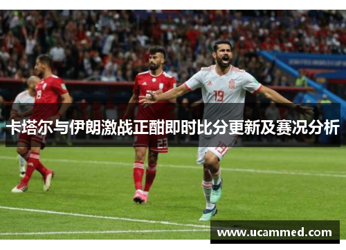 卡塔尔与伊朗激战正酣即时比分更新及赛况分析