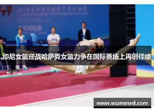 印尼女篮迎战哈萨克女篮力争在国际赛场上再创佳绩