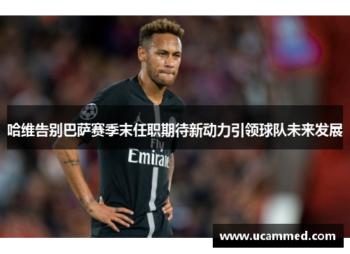 哈维告别巴萨赛季末任职期待新动力引领球队未来发展