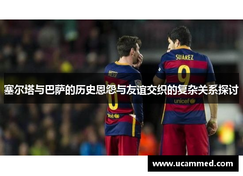 塞尔塔与巴萨的历史恩怨与友谊交织的复杂关系探讨