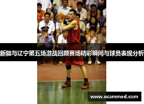 新疆与辽宁第五场激战回顾赛场精彩瞬间与球员表现分析
